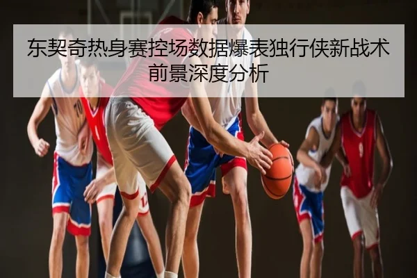 东契奇热身赛控场数据爆表独行侠新战术前景深度分析