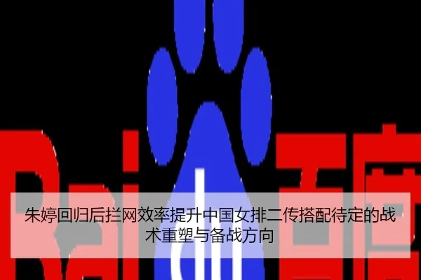 朱婷回归后拦网效率提升中国女排二传搭配待定的战术重塑与备战方向