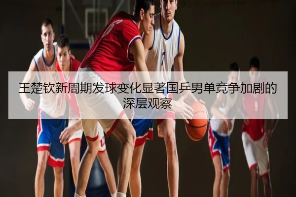王楚钦新周期发球变化显著国乒男单竞争加剧的深层观察